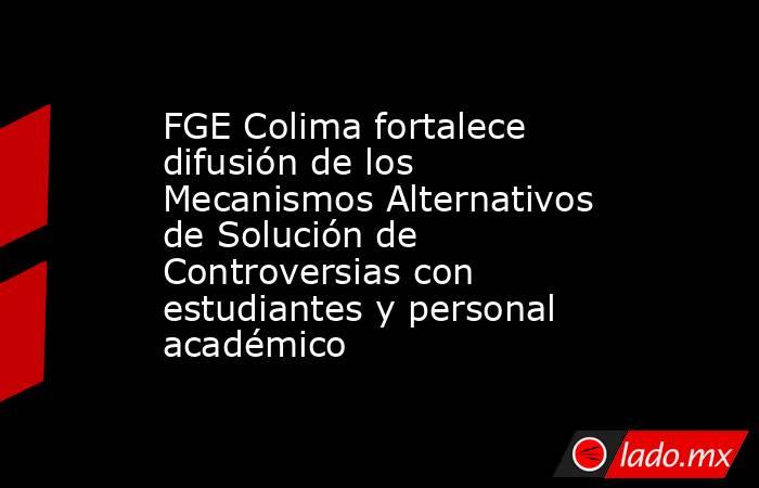 FGE Colima fortalece difusión de los Mecanismos Alternativos de Solución de Controversias con estudiantes y personal académico. Noticias en tiempo real