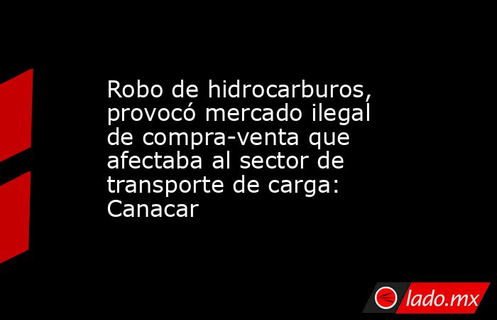 Robo de hidrocarburos, provocó mercado ilegal de compra-venta que afectaba al sector de transporte de carga: Canacar. Noticias en tiempo real