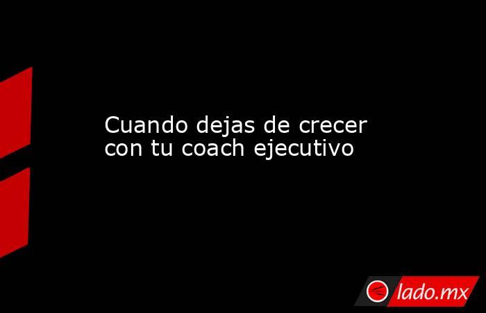 Cuando dejas de crecer con tu coach ejecutivo. Noticias en tiempo real