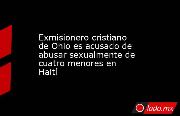 Exmisionero cristiano de Ohio es acusado de abusar sexualmente de cuatro menores en Haití. Noticias en tiempo real