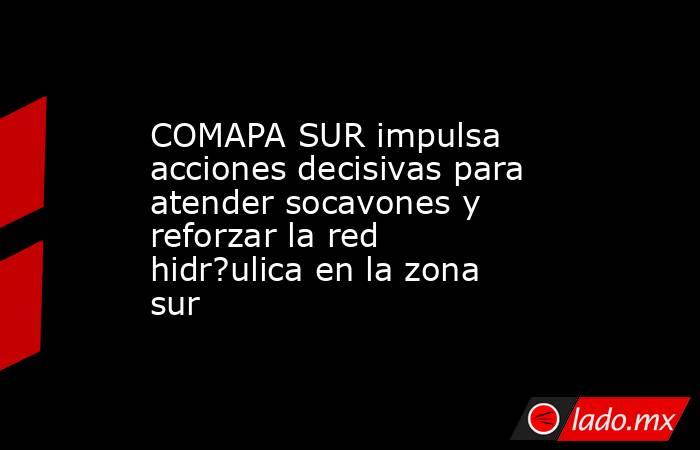COMAPA SUR impulsa acciones decisivas para atender socavones y reforzar la red hidr?ulica en la zona sur. Noticias en tiempo real