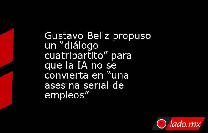 Gustavo Beliz propuso un “diálogo cuatripartito” para que la IA no se convierta en “una asesina serial de empleos”. Noticias en tiempo real