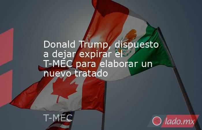 Donald Trump, dispuesto a dejar expirar el T-MEC para elaborar un nuevo tratado. Noticias en tiempo real