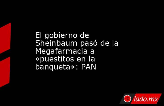 El gobierno de Sheinbaum pasó de la Megafarmacia a «puestitos en la banqueta»: PAN. Noticias en tiempo real