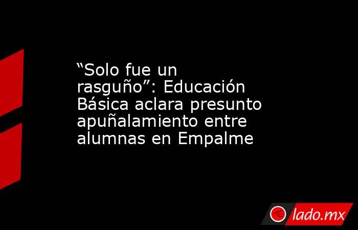 “Solo fue un rasguño”: Educación Básica aclara presunto apuñalamiento entre alumnas en Empalme. Noticias en tiempo real