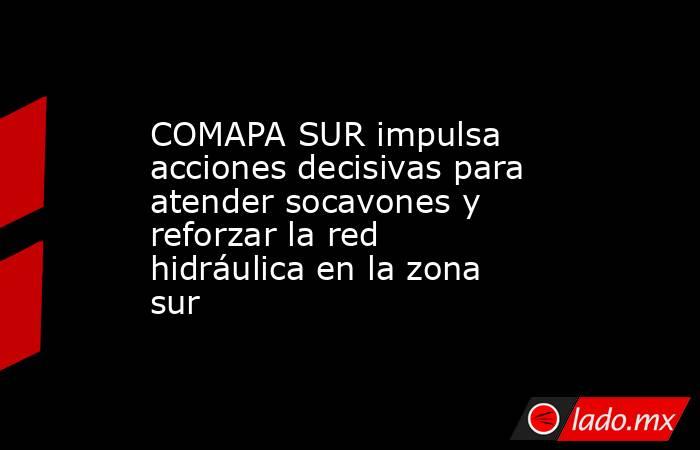 COMAPA SUR impulsa acciones decisivas para atender socavones y reforzar la red hidráulica en la zona sur. Noticias en tiempo real