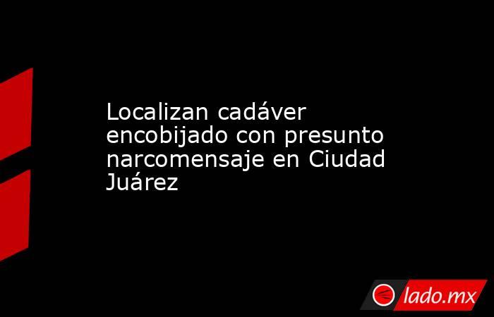Localizan cadáver encobijado con presunto narcomensaje en Ciudad Juárez. Noticias en tiempo real