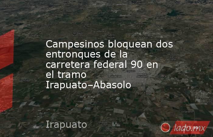 Campesinos bloquean dos entronques de la carretera federal 90 en el tramo Irapuato–Abasolo. Noticias en tiempo real