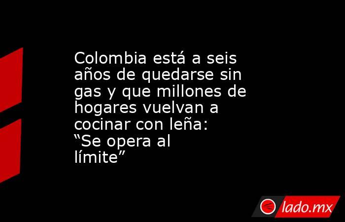 Colombia está a seis años de quedarse sin gas y que millones de hogares vuelvan a cocinar con leña: “Se opera al límite”. Noticias en tiempo real