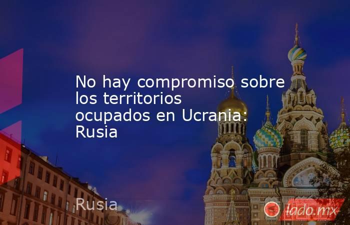 No hay compromiso sobre los territorios ocupados en Ucrania: Rusia. Noticias en tiempo real