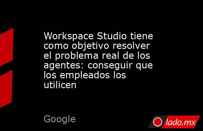 Workspace Studio tiene como objetivo resolver el problema real de los agentes: conseguir que los empleados los utilicen. Noticias en tiempo real