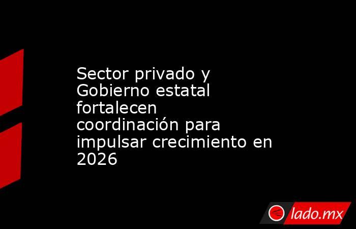 Sector privado y Gobierno estatal fortalecen coordinación para impulsar crecimiento en 2026. Noticias en tiempo real