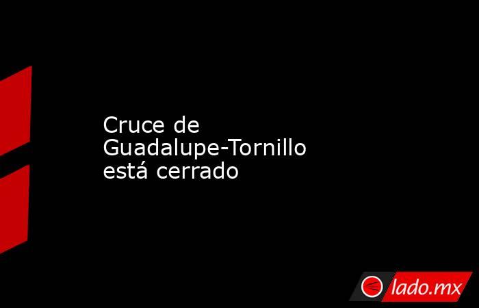 Cruce de Guadalupe-Tornillo está cerrado. Noticias en tiempo real