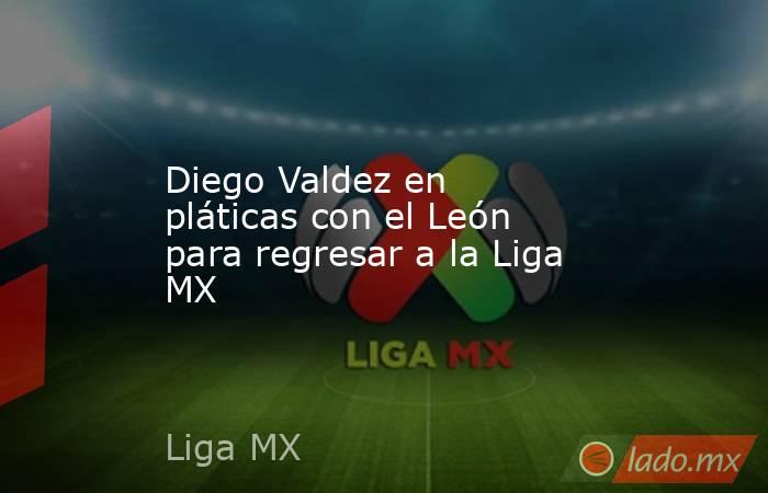 Diego Valdez en pláticas con el León para regresar a la Liga MX. Noticias en tiempo real