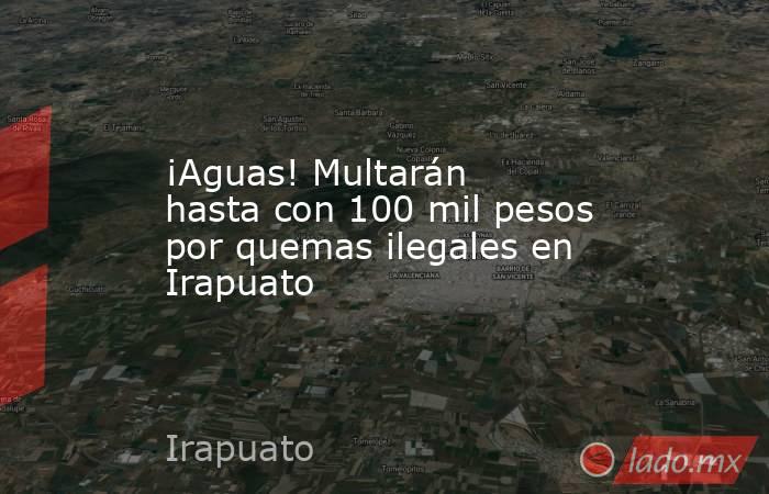 ¡Aguas! Multarán hasta con 100 mil pesos por quemas ilegales en Irapuato. Noticias en tiempo real