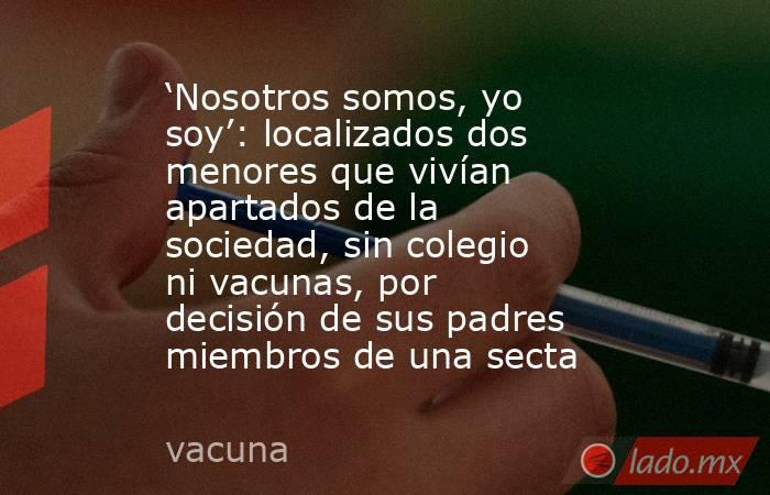 ‘Nosotros somos, yo soy’: localizados dos menores que vivían apartados de la sociedad, sin colegio ni vacunas, por decisión de sus padres miembros de una secta . Noticias en tiempo real