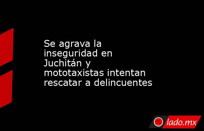 Se agrava la inseguridad en Juchitán y mototaxistas intentan rescatar a delincuentes. Noticias en tiempo real