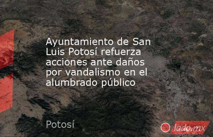 Ayuntamiento de San Luis Potosí refuerza acciones ante daños por vandalismo en el alumbrado público. Noticias en tiempo real