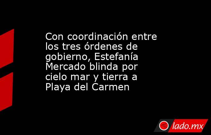 Con coordinación entre los tres órdenes de gobierno, Estefanía Mercado blinda por cielo mar y tierra a Playa del Carmen. Noticias en tiempo real