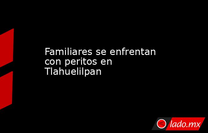 Familiares se enfrentan con peritos en Tlahuelilpan. Noticias en tiempo real
