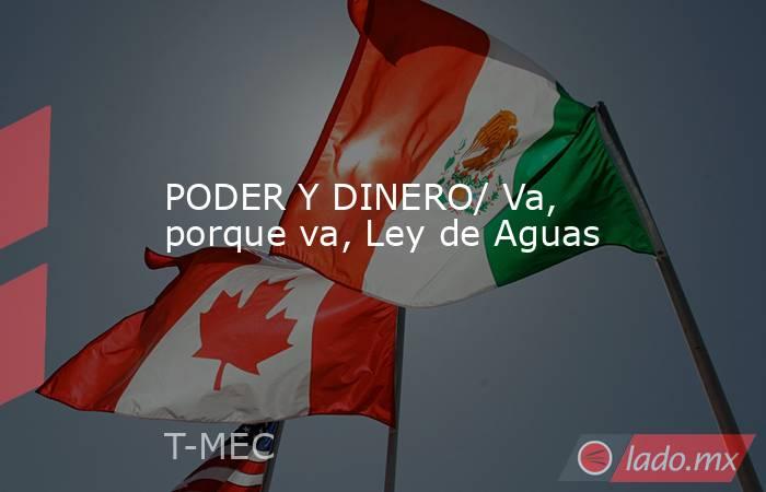 PODER Y DINERO/ Va, porque va, Ley de Aguas. Noticias en tiempo real
