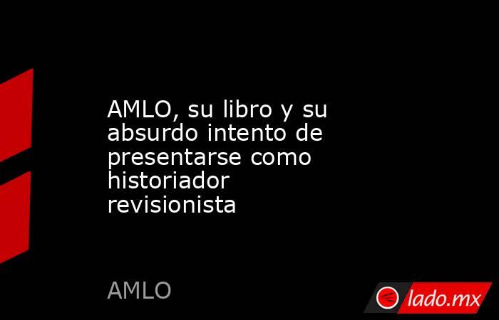 AMLO, su libro y su absurdo intento de presentarse como historiador revisionista. Noticias en tiempo real