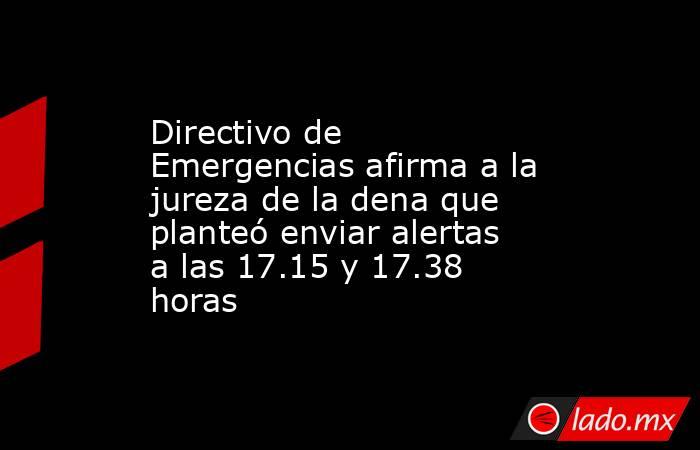 Directivo de Emergencias afirma a la jureza de la dena que planteó enviar alertas a las 17.15 y 17.38 horas. Noticias en tiempo real