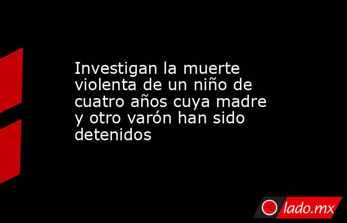 Investigan la muerte violenta de un niño de cuatro años cuya madre y otro varón han sido detenidos. Noticias en tiempo real