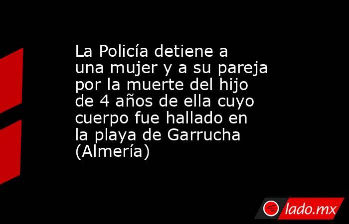 La Policía detiene a una mujer y a su pareja por la muerte del hijo de 4 años de ella cuyo cuerpo fue hallado en la playa de Garrucha (Almería) . Noticias en tiempo real