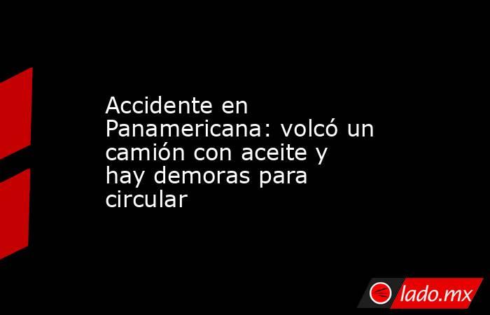 Accidente en Panamericana: volcó un camión con aceite y hay demoras para circular. Noticias en tiempo real