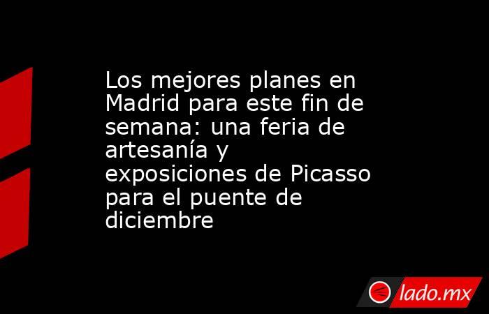 Los mejores planes en Madrid para este fin de semana: una feria de artesanía y exposiciones de Picasso para el puente de diciembre . Noticias en tiempo real
