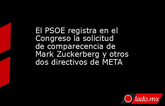El PSOE registra en el Congreso la solicitud de comparecencia de Mark Zuckerberg y otros dos directivos de META. Noticias en tiempo real