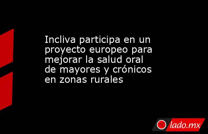 Incliva participa en un proyecto europeo para mejorar la salud oral de mayores y crónicos en zonas rurales. Noticias en tiempo real