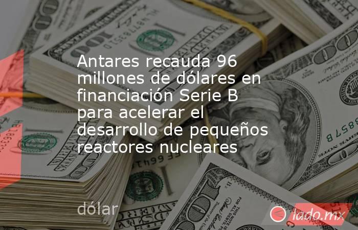 Antares recauda 96 millones de dólares en financiación Serie B para acelerar el desarrollo de pequeños reactores nucleares. Noticias en tiempo real