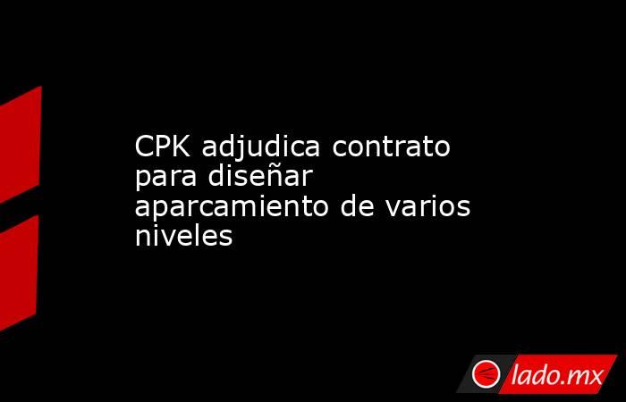 CPK adjudica contrato para diseñar aparcamiento de varios niveles. Noticias en tiempo real