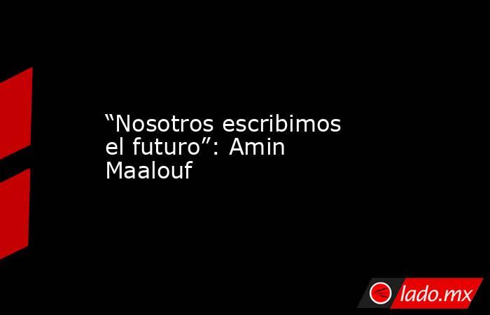 “Nosotros escribimos el futuro”: Amin Maalouf. Noticias en tiempo real