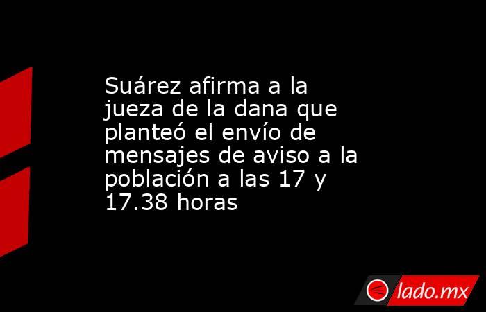 Suárez afirma a la jueza de la dana que planteó el envío de mensajes de aviso a la población a las 17 y 17.38 horas. Noticias en tiempo real