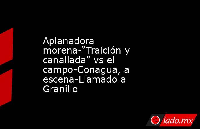 Aplanadora morena-“Traición y canallada” vs el campo-Conagua, a escena-Llamado a Granillo. Noticias en tiempo real