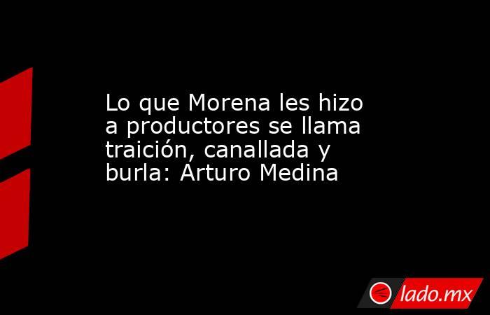 Lo que Morena les hizo a productores se llama traición, canallada y burla: Arturo Medina. Noticias en tiempo real