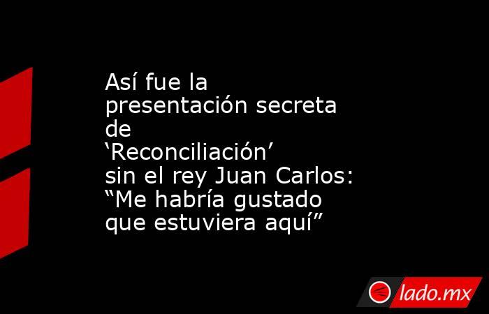 Así fue la presentación secreta de ‘Reconciliación’ sin el rey Juan Carlos: “Me habría gustado que estuviera aquí”. Noticias en tiempo real