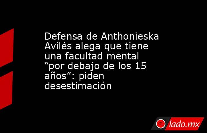 Defensa de Anthonieska Avilés alega que tiene una facultad mental “por debajo de los 15 años”: piden desestimación. Noticias en tiempo real