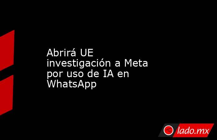 Abrirá UE investigación a Meta por uso de IA en WhatsApp. Noticias en tiempo real