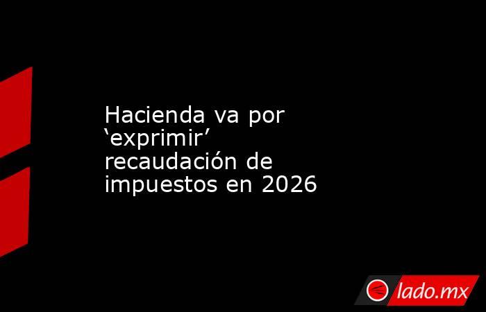 Hacienda va por ‘exprimir’ recaudación de impuestos en 2026. Noticias en tiempo real