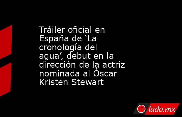 Tráiler oficial en España de ‘La cronología del agua’, debut en la dirección de la actriz nominada al Óscar Kristen Stewart. Noticias en tiempo real