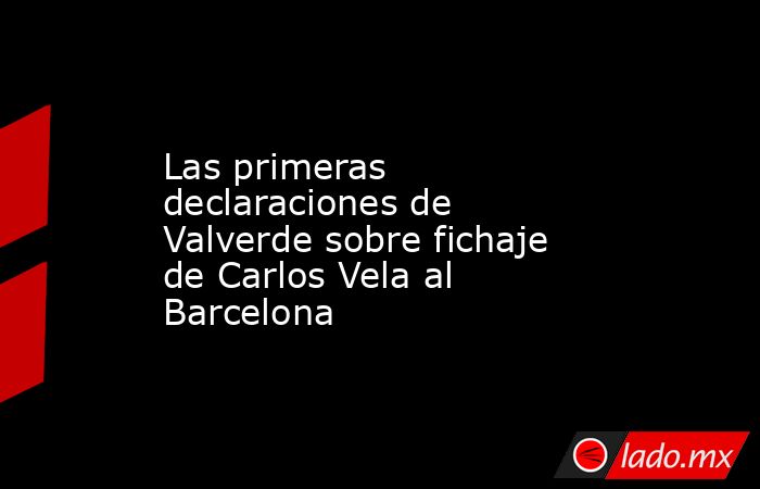 Las primeras declaraciones de Valverde sobre fichaje de Carlos Vela al Barcelona. Noticias en tiempo real