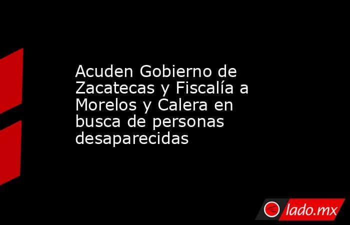 Acuden Gobierno de Zacatecas y Fiscalía a Morelos y Calera en busca de personas desaparecidas. Noticias en tiempo real