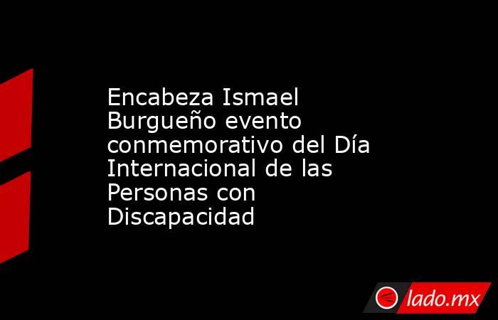 Encabeza Ismael Burgueño evento conmemorativo del Día Internacional de las Personas con Discapacidad. Noticias en tiempo real
