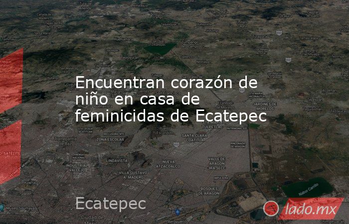Encuentran corazón de niño en casa de feminicidas de Ecatepec. Noticias en tiempo real