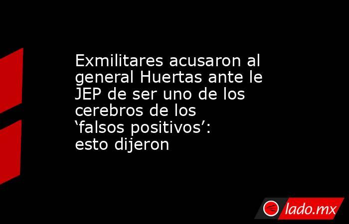 Exmilitares acusaron al general Huertas ante le JEP de ser uno de los cerebros de los ‘falsos positivos’: esto dijeron. Noticias en tiempo real