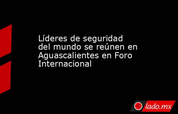 Líderes de seguridad del mundo se reúnen en Aguascalientes en Foro Internacional. Noticias en tiempo real